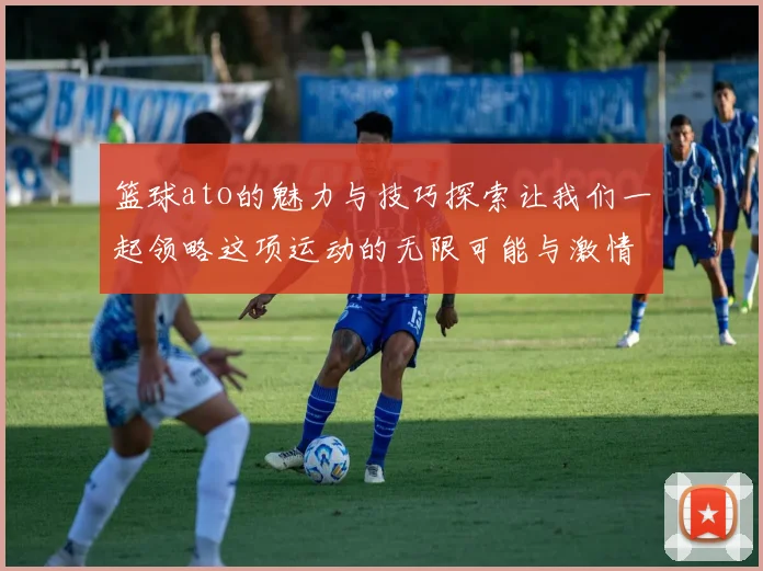 篮球ato的魅力与技巧探索让我们一起领略这项运动的无限可能与激情