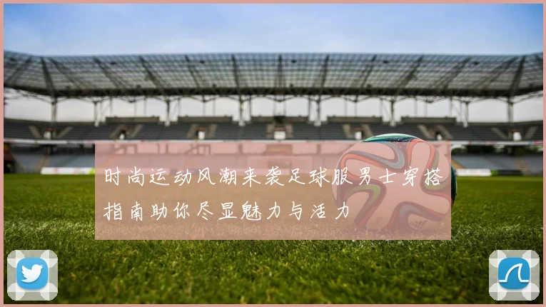 时尚运动风潮来袭足球服男士穿搭指南助你尽显魅力与活力