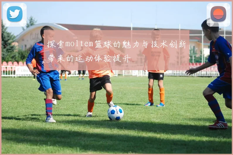 探索molten篮球的魅力与技术创新带来的运动体验提升