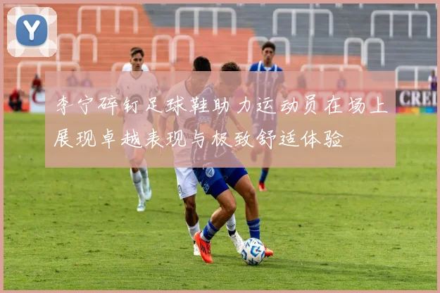 李宁碎钉足球鞋助力运动员在场上展现卓越表现与极致舒适体验